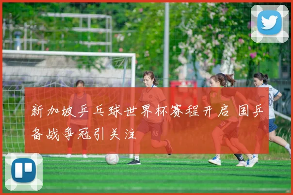 新加坡乒乓球世界杯赛程开启 国乒备战争冠引关注