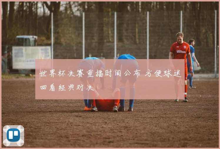 世界杯决赛重播时间公布 方便球迷回看经典对决
