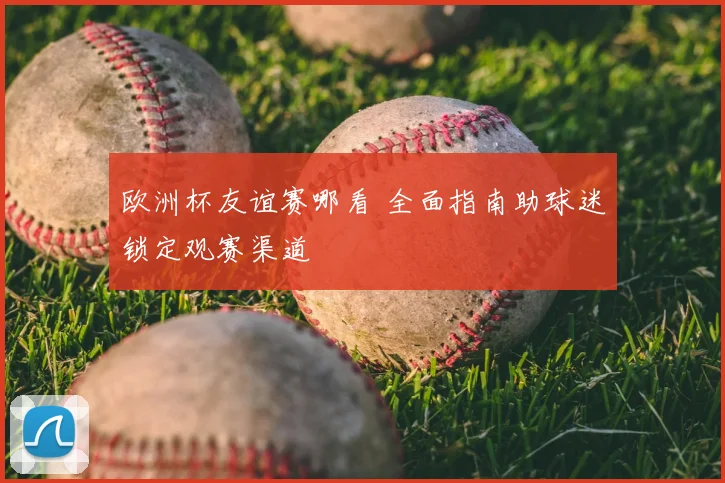 欧洲杯友谊赛哪看 全面指南助球迷锁定观赛渠道