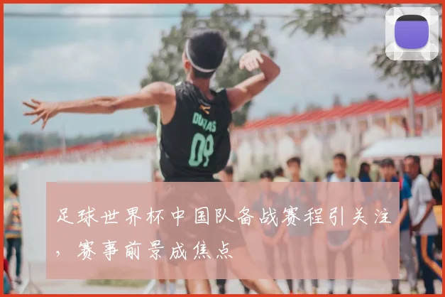 足球世界杯中国队备战赛程引关注，赛事前景成焦点